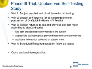 Phase III Trial: Unobserved Self-Testing
Study
• Visit 1: Subject enrolled and blood drawn for lab testing
• Visit 2: Subject self selected (or de-selected) and took
possession of OraQuick In-Home HIV Test kit
• Visit 3: Subject returned to site and provided self-test result
according to standard script
– Site staff provided laboratory results to the subject
– Appropriate counseling was provided based on laboratory results
– Additional information collected on subject intent

• Visit 4: Scheduled if required based on follow-up testing
• Cross sectional demographics

Confidential & Proprietary

11

 