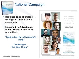 National Campaign

• Designed to de-stigmatize
testing and drive product
awareness
• Launched via Advertising,
Public Relations and retail
promotion.
“Testing for HIV is Everyone’s
Thing”
“Knowing is
the Best Thing”

Confidential & Proprietary

21

 