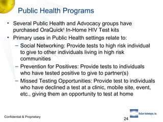 Public Health Programs
• Several Public Health and Advocacy groups have
purchased OraQuick® In-Home HIV Test kits
• Primary uses in Public Health settings relate to:
– Social Networking: Provide tests to high risk individual
to give to other individuals living in high risk
communities
– Prevention for Positives: Provide tests to individuals
who have tested positive to give to partner(s)
– Missed Testing Opportunities: Provide test to individuals
who have declined a test at a clinic, mobile site, event,
etc., giving them an opportunity to test at home

Confidential & Proprietary

24

 