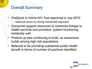 Overall Summary
• OraQuick In Home HIV Test approved in July 2012
– Approval driven by strong risk/benefit argument

• Consumer support resources to maximize linkage to
health services and providers; system functioning
extremely well
• Product up take continuing to build, as awareness
builds among high risk populations
• Believed to be providing substantial public health
benefit in terms of number of positives identified

25

 
