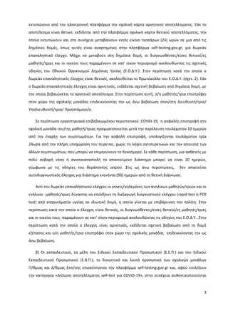 3
εκτυπώνουν από την ηλεκτρονική πλατφόρμα την σχολική κάρτα αρνητικού αποτελέσματος. Εάν το
αποτέλεσμα είναι θετικό, εκδίδεται από την πλατφόρμα σχολική κάρτα θετικού αποτελέσματος, την
οποία εκτυπώνουν και στη συνέχεια μεταβαίνουν εντός είκοσι τεσσάρων (24) ωρών σε μια από τις
δημόσιες δομές, όπως αυτές είναι αναρτημένες στην πλατφόρμα self-testing.gov.gr, για δωρεάν
επαναληπτικό έλεγχο. Μέχρι να μεταβούν στη δημόσια δομή, οι διαγνωσθέντες/είσες θετικοί/ες
μαθητές/τριες και οι οικείοι τους παραμένουν σε κατ' οίκον περιορισμό ακολουθώντας τις σχετικές
οδηγίες του Εθνικού Οργανισμού Δημόσιας Υγείας (Ε.Ο.Δ.Υ.). Στην περίπτωση κατά την οποία ο
δωρεάν επαναληπτικός έλεγχος είναι θετικός, ακολουθείται το Πρωτόκολλο του Ε.Ο.Δ.Υ. (σχετ. 2). Εάν
ο δωρεάν επαναληπτικός έλεγχος είναι αρνητικός, εκδίδεται σχετική βεβαίωση από δημόσια δομή, με
την οποία βεβαιώνεται το αρνητικό αποτέλεσμα. Στην περίπτωση αυτή, ο/η μαθητής/τρια επιστρέφει
στον χώρο της σχολικής μονάδας επιδεικνύοντας την ως άνω βεβαίωση στον/στη Διευθυντή/τρια/
Υποδιευθυντή/τρια/ Προϊστάμενο/η.
Σε περίπτωση εργαστηριακά επιβεβαιωμένου περιστατικού COVID-19, η ασφαλής επιστροφή στη
σχολική μονάδα του/της μαθητή/τριας πραγματοποιείται μετά την παρέλευση τουλάχιστον 10 ημερών
από την έναρξη των συμπτωμάτων. Για την ασφαλή επιστροφή, υπολογίζονται τουλάχιστον τρία
24ωρα από την πλήρη υποχώρηση του πυρετού, χωρίς τη λήψη αντιπυρετικών και την απουσία των
άλλων συμπτωμάτων, που μπορεί να επιμηκύνουν το δεκαήμερο. Σε κάθε περίπτωση, για ασθενείς με
πολύ σοβαρή νόσο ή ανοσοκαταστολή το απαιτούμενο διάστημα μπορεί να είναι 20 ημερών,
σύμφωνα με τις οδηγίες του θεράποντος ιατρού. Στις ως άνω περιπτώσεις, δεν απαιτείται
αυτοδιαγνωστικός έλεγχος για διάστημα ενενήντα (90) ημερών από τη θετική διάγνωση.
Αντί του δωρεάν επαναληπτικού ελέγχου οι γονείς/κηδεμόνες των ανηλίκων μαθητών/τριών και οι
ενήλικοι μαθητές/τριες δύνανται να επιλέξουν τη διεξαγωγή διαγνωστικού ελέγχου (rapid test ή PCR
test) από επαγγελματία υγείας σε ιδιωτική δομή, η οποία γίνεται με επιβάρυνση του πολίτη. Στην
περίπτωση κατά την οποία ο έλεγχος είναι θετικός, οι διαγνωσθέντες/είσες θετικοί/ες μαθητές/τριες
και οι οικείοι τους παραμένουν σε κατ’ οίκον περιορισμό ακολουθώντας τις οδηγίες του Ε.Ο.Δ.Υ.. Στην
περίπτωση κατά την οποία ο έλεγχος είναι αρνητικός, εκδίδεται σχετική βεβαίωση από τη δομή
εξέτασης και ο/η μαθητής/τρια επιστρέφει στον χώρο της σχολικής μονάδας επιδεικνύοντας την ως
άνω βεβαίωση.
β) Οι εκπαιδευτικοί, τα μέλη του Ειδικού Εκπαιδευτικού Προσωπικού (Ε.Ε.Π.) και του Ειδικού
Εκπαιδευτικού Προσωπικού (Ε.Β.Π.), το διοικητικό και λοιπό προσωπικό των σχολικών μονάδων
Π/θμιας και Δ/θμιας Εκπ/σης επισκέπτονται την πλατφόρμα self-testing.gov.gr και, αφού επιλέξουν
την κατηγορία «Δήλωση αποτελέσματος self-test για COVID-19», στην συνέχεια αυθεντικοποιούνται
 