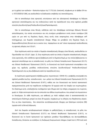 4
με τη χρήση των κωδικών – διαπιστευτηρίων της Γ.Γ.Π.Σ.Δ.Δ. (taxisnet), σύμφωνα με το άρθρο 24 του
ν. 4727/2020 (Α΄184), και ακολουθούν τη διαδικασία υποβολής του αποτελέσματος.
Εάν το αποτέλεσμα είναι αρνητικό, εκτυπώνουν από την ηλεκτρονική πλατφόρμα τη δήλωση
αρνητικού αποτελέσματος και την επιδεικνύουν κατά την προσέλευσή τους στην σχολική μονάδα
στον/στη Διευθυντή/τρια/Υποδιευθυντή/τρια/Προϊστάμενο/η.
Εάν το αποτέλεσμα είναι θετικό, εκδίδεται από την πλατφόρμα αντίστοιχη δήλωση θετικού
αποτελέσματος, την οποία εκτυπώνουν και στη συνέχεια μεταβαίνουν εντός είκοσι τεσσάρων (24)
ωρών σε μια από τις δημόσιες δομές, όπως αυτές είναι αναρτημένες στην πλατφόρμα self-
testing.gov.gr, για δωρεάν επαναληπτικό έλεγχο. Μέχρι να μεταβούν στη δημόσια δομή, οι
διαγνωσθέντες/είσες θετικοί και οι οικείοι τους παραμένουν σε κατ’ οίκον περιορισμό ακολουθώντας
τις σχετικές οδηγίες του Ε.Ο.Δ.Υ..
Στην περίπτωση κατά την οποία ο δωρεάν επαναληπτικός έλεγχος είναι θετικός, ακολουθείται το
Πρωτόκολλο του Ε.Ο.Δ.Υ. (σχετ. 2). Στην περίπτωση κατά την οποία ο δωρεάν επαναληπτικός έλεγχος
είναι αρνητικός, τότε εκδίδεται σχετική βεβαίωση από τη δημόσια δομή με την οποία βεβαιώνεται το
αρνητικό αποτέλεσμα και οι εκπαιδευτικοί, τα μέλη του Ειδικού Εκπαιδευτικού Προσωπικού (Ε.Ε.Π.)
και Ειδικού Βοηθητικού Προσωπικού (Ε.Β.Π.), το διοικητικό και λοιπό προσωπικό επιστρέφουν στο
χώρο της σχολικής μονάδας επιδεικνύοντας στον/στη Διευθυντή/τρια/ Υποδιευθυντή/τρια/
Προϊστάμενο/η την ως άνω βεβαίωση κατά την προσέλευσή τους.
Σε περίπτωση εργαστηριακά επιβεβαιωμένου περιστατικού COVID-19, η ασφαλής επιστροφή στη
σχολική μονάδα του/της εκπαιδευτικού, των μελών του Ειδικού Εκπαιδευτικού Προσωπικού (Ε.Ε.Π.)
και Ειδικού Βοηθητικού Προσωπικού (Ε.Β.Π.), καθώς και του διοικητικού και λοιπού προσωπικού
πραγματοποιείται μετά την παρέλευση τουλάχιστον 10 ημερών από την έναρξη των συμπτωμάτων.
Στο διάστημα αυτό, υπολογίζονται τουλάχιστον τρία 24ωρα από την πλήρη υποχώρηση του πυρετού,
χωρίς τη λήψη αντιπυρετικών και την απουσία των άλλων συμπτωμάτων, που μπορεί να επιμηκύνουν
το δεκαήμερο. Σε κάθε περίπτωση, για ασθενείς με πολύ σοβαρή νόσο ή ανοσοκαταστολή το
απαιτούμενο διάστημα μπορεί να είναι 20 ημερών, σύμφωνα με τις οδηγίες του θεράποντος ιατρού.
Στις ως άνω περιπτώσεις, δεν απαιτείται αυτοδιαγνωστικός έλεγχος για διάστημα ενενήντα (90)
ημερών από τη θετική διάγνωση.
Αντί του δωρεάν αυτοδιαγνωστικού ελέγχου οι μαθητές/τριες, οι εκπαιδευτικοί, τα μέλη του
Ειδικού Εκπαιδευτικού Προσωπικού (Ε.Ε.Π.) και Ειδικού Βοηθητικού Προσωπικού (Ε.Β.Π.), το
διοικητικό και το λοιπό προσωπικό των σχολικών μονάδων Πρωτοβάθμιας και Δευτεροβάθμιας
Εκπαίδευσης, δύνανται να επιλέξουν τη διεξαγωγή διαγνωστικού ελέγχου (rapid test ή PCR test) από
 