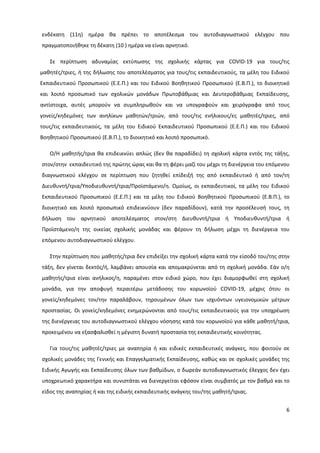 6
ενδέκατη (11η) ημέρα θα πρέπει το αποτέλεσμα του αυτοδιαγνωστικού ελέγχου που
πραγματοποιήθηκε τη δέκατη (10 ) ημέρα να είναι αρνητικό.
Σε περίπτωση αδυναμίας εκτύπωσης της σχολικής κάρτας για COVID-19 για τους/τις
μαθητές/τριες, ή της δήλωσης του αποτελέσματος για τους/τις εκπαιδευτικούς, τα μέλη του Ειδικού
Εκπαιδευτικού Προσωπικού (Ε.Ε.Π.) και του Ειδικού Βοηθητικού Προσωπικού (Ε.Β.Π.), το διοικητικό
και λοιπό προσωπικό των σχολικών μονάδων Πρωτοβάθμιας και Δευτεροβάθμιας Εκπαίδευσης,
αντίστοιχα, αυτές μπορούν να συμπληρωθούν και να υπογραφούν και χειρόγραφα από τους
γονείς/κηδεμόνες των ανηλίκων μαθητών/τριών, από τους/τις ενήλικους/ες μαθητές/τριες, από
τους/τις εκπαιδευτικούς, τα μέλη του Ειδικού Εκπαιδευτικού Προσωπικού (Ε.Ε.Π.) και του Ειδικού
Βοηθητικού Προσωπικού (Ε.Β.Π.), το διοικητικό και λοιπό προσωπικό.
Ο/Η μαθητής/τρια θα επιδεικνύει απλώς (δεν θα παραδίδει) τη σχολική κάρτα εντός της τάξης,
στον/στην εκπαιδευτικό της πρώτης ώρας και θα τη φέρει μαζί του μέχρι τη διενέργεια του επόμενου
διαγνωστικού ελέγχου σε περίπτωση που ζητηθεί επίδειξή της από εκπαιδευτικό ή από τον/τη
Διευθυντή/τρια/Υποδιευθυντή/τρια/Προϊστάμενο/η. Ομοίως, οι εκπαιδευτικοί, τα μέλη του Ειδικού
Εκπαιδευτικού Προσωπικού (Ε.Ε.Π.) και τα μέλη του Ειδικού Βοηθητικού Προσωπικού (Ε.Β.Π.), το
διοικητικό και λοιπό προσωπικό επιδεικνύουν (δεν παραδίδουν), κατά την προσέλευσή τους, τη
δήλωση του αρνητικού αποτελέσματος στον/στη Διευθυντή/τρια ή Υποδιευθυντή/τρια ή
Προϊστάμενο/η της οικείας σχολικής μονάδας και φέρουν τη δήλωση μέχρι τη διενέργεια του
επόμενου αυτοδιαγνωστικού ελέγχου.
Στην περίπτωση που μαθητής/τρια δεν επιδείξει την σχολική κάρτα κατά την είσοδό του/της στην
τάξη, δεν γίνεται δεκτός/ή, λαμβάνει απουσία και απομακρύνεται από τη σχολική μονάδα. Εάν ο/η
μαθητής/τρια είναι ανήλικος/η, παραμένει στον ειδικό χώρο, που έχει διαμορφωθεί στη σχολική
μονάδα, για την αποφυγή περαιτέρω μετάδοσης του κορωνοϊού COVID-19, μέχρις ότου οι
γονείς/κηδεμόνες τον/την παραλάβουν, τηρουμένων όλων των ισχυόντων υγειονομικών μέτρων
προστασίας. Οι γονείς/κηδεμόνες ενημερώνονται από τους/τις εκπαιδευτικούς για την υποχρέωση
της διενέργειας του αυτοδιαγνωστικού ελέγχου νόσησης κατά του κορωνοϊού για κάθε μαθητή/τρια,
προκειμένου να εξασφαλισθεί η μέγιστη δυνατή προστασία της εκπαιδευτικής κοινότητας.
Για τους/τις μαθητές/τριες με αναπηρία ή και ειδικές εκπαιδευτικές ανάγκες, που φοιτούν σε
σχολικές μονάδες της Γενικής και Επαγγελματικής Εκπαίδευσης, καθώς και σε σχολικές μονάδες της
Ειδικής Αγωγής και Εκπαίδευσης όλων των βαθμίδων, ο δωρεάν αυτοδιαγνωστικός έλεγχος δεν έχει
υποχρεωτικό χαρακτήρα και συνιστάται να διενεργείται εφόσον είναι συμβατός με τον βαθμό και το
είδος της αναπηρίας ή και της ειδικής εκπαιδευτικής ανάγκης του/της μαθητή/τριας.
 