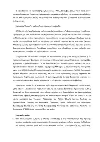 7
Οι εκπαιδευτικοί και οι μαθητές/τριες, των οποίων ο ΑΜΚΑ δεν εμφανίζεται, ώστε να παραλάβουν
τον αυτοδιαγνωστικό έλεγχο από το φαρμακείο, πρέπει να μεταβαίνουν για αυτοδιαγνωστικό έλεγχο
σε μια από τις δημόσιες δομές, όπως αυτές είναι αναρτημένες στην ηλεκτρονική πλατφόρμα self-
testing.gov.gr.
Για τους ανήλικους/ες μαθητές/τριες που αιτούνται άσυλο:
Ο/Η Διευθυντής/τρια/Προϊστάμενος/η της σχολικής μονάδας ή ο/η Συντονιστής/τρια Εκπαίδευσης
Προσφύγων, με τους προσωπικούς του/της κωδικούς taxisnet, μπορεί να εισέλθει στην πλατφόρμα
self-testing.gov.gr, κατόπιν προηγούμενης εξουσιοδότησης των γονέων/νομίμων κηδεμόνων τους, οι
οποίοι την υποβάλλουν άπαξ στη Διεύθυνση της σχολικής μονάδας και με την οποία (Αίτηση-
Υπεύθυνη Δήλωση) εξουσιοδοτούν τον/τη Διευθυντή/τρια/Προϊστάμενο/η του σχολείου ή τον/τη
Συντονιστή/τρια Εκπαίδευσης Προσφύγων να εισέλθουν στην πλατφόρμα με τους κωδικούς τους,
προκειμένου να εκδώσουν την σχολική κάρτα COVID -19.
Το προσωπικό του Κέντρου Υποδοχής και Ταυτοποίησης (ΚΥΤ) ή της Δομής Φιλοξενίας ή το
προσωπικό των δομών φιλοξενίας ασυνόδευτων ανηλίκων μπορεί να συμπληρώνει και να υπογράφει
χειρόγραφα τη βεβαίωση για τους/τις ως άνω μαθητές/τριες ασυνόδευτους/ες ανήλικους/ες και με
τη διαδικασία που ορίζεται στο άρθρο 2 της σχετικής ΚΥΑ (σχετ. 1), σημειώνοντας ότι, όπου γίνεται
μνεία στον ΑΜΚΑ (Αριθμό Μητρώου Κοινωνικής Ασφάλισης), εννοείται και ο ΠΑΜΚΑ (Προσωρινός
Αριθμός Μητρώου Κοινωνικής Ασφάλισης) και ο ΠΑΑΥΠΑ (Προσωρινός Αριθμός Ασφάλισης και
Υγειονομικής Περίθαλψης Αλλοδαπού). Ο αυτοδιαγνωστικός έλεγχος διενεργείται ενώπιον του
προσωπικού των ανωτέρω δομών, σύμφωνα με τις οδηγίες των ενημερωτικών φυλλαδίων.
Σημειώνεται, επίσης, ότι σε περίπτωση μη διενέργειας διαγνωστικού ελέγχου από εκπαιδευτικούς,
μέλη Ειδικού Εκπαιδευτικού Προσωπικού (Ε.Ε.Π.) και Ειδικού Βοηθητικού Προσωπικού (Ε.Β.Π.),
διοικητικό και λοιπό προσωπικό των σχολικών μονάδων της Πρωτοβάθμιας και Δευτεροβάθμιας
Εκπαίδευσης εφαρμόζονται τα οριζόμενα στο άρθρο 5 της υπό στοιχεία Δ1α/ΓΠ.οικ. 26390/24.4.2021
κοινής απόφασης των Υπουργών Προστασίας του Πολίτη, Εθνικής Άμυνας, Παιδείας και
Θρησκευμάτων, Εργασίας και Κοινωνικών Υποθέσεων, Υγείας, Πολιτισμού και Αθλητισμού,
Δικαιοσύνης, Εσωτερικών, Ψηφιακής Διακυβέρνησης, Ναυτιλίας και Νησιωτικής Πολιτικής, και
Επικρατείας (Β’ 1686), όπως τροποποιήθηκε και ισχύει.
Επισημαίνεται ότι:
 Ο/Η Διευθυντής/τρια Α/θμιας ή Β/θμιας Εκπαίδευσης ή ο/η Προϊστάμενος/η της σχολικής
μονάδας αποφασίζει για την αναστολή της λειτουργίας τμημάτων σχολικής μονάδας ή ολόκληρης
της σχολικής μονάδας, μετά από σχετική εισήγηση του/της Προϊσταμένου/ης της Διεύθυνσης
 