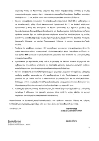 8
Δημόσιας Υγείας και Κοινωνικής Μέριμνας της οικείας Περιφερειακής Ενότητας ή του/της
αντικαταστάτη/τριάς του/της. Για τη γνώμη και την συνακόλουθη απόφαση λαμβάνονται υπόψη
οι οδηγίες του Ε.Ο.Δ.Υ., καθώς και τα τοπικά επιδημιολογικά και κοινωνικά δεδομένα.
 Εφόσον καταγράφεται τουλάχιστον ένα επιβεβαιωμένο περιστατικό COVID-19 σε μαθητή/τρια ή
σε εκπαιδευτικούς, μέλη Ειδικού Εκπαιδευτικού Προσωπικού (Ε.Ε.Π.) και Ειδικού Βοηθητικού
Προσωπικού (Ε.Β.Π.), του διοικητικού και λοιπού προσωπικού των σχολικών μονάδων της
Πρωτοβάθμιας και Δευτεροβάθμιας Εκπαίδευσης, ο/η Διευθυντής/τρια ή ο/η Προϊστάμενος/η της
σχολικής μονάδας έχει την ευθύνη για την ενημέρωση α) του/της Διευθυντή/τριας της οικείας
Διεύθυνσης Εκπαίδευσης και β) του/της Προϊσταμένου/ης της Διεύθυνσης Δημόσιας Υγείας και
Κοινωνικής Μέριμνας της οικείας Περιφερειακής Ενότητας ή του/της αντικαταστάτη/τριάς
του/της.
 Τονίζεται ότι η εμφάνιση τεσσάρων (4) ή περισσότερων κρουσμάτων (στα κρούσματα αυτά δεν θα
πρέπει να προσμετρώνται τα περιστατικά ενδοοικογενειακής ή άλλης εξωσχολικής μετάδοσης) σε
ένα σχολείο ΔΕΝ πρέπει να οδηγεί αυτόματα και με ευκολία στην αναστολή της λειτουργίας όλης
της σχολικής μονάδας.
 Προϋπόθεση για την επιλογή αυτή είναι η διερεύνηση και κατά το δυνατόν τεκμηρίωση του
ενδεχομένου ενδοσχολικής μετάδοσης και διασποράς, μετά από ουσιαστική εκτίμηση κινδύνου
και αξιολόγηση των τοπικών επιδημιολογικών και ιολογικών δεδομένων.
 Εφόσον αποφασιστεί η αναστολή της λειτουργίας τμήματος ή τμημάτων του σχολείου ή όλης της
σχολικής μονάδας, ενημερώνεται ο/η Διευθυντής/τρια ή ο/η Προϊστάμενος/η της σχολικής
μονάδας και με ευθύνη του/της οι εκπαιδευτικοί, οι μαθητές/τριες και οι γονείς/κηδεμόνες.
Επίσης, με ευθύνη του/της Διευθυντή/τριας Εκπαίδευσης, καταχωρείται στη βάση δεδομένων του
Πληροφοριακού Συστήματος myschool η πληροφορία για την αναστολή αυτή.
 Για όλες τις σχολικές μονάδες, που τελούν, ήδη, σε καθεστώς προσωρινής αναστολής λειτουργίας
τμημάτων ή ολόκληρης της σχολικής μονάδας, λόγω covid-19, ισχύει, εφεξής, το χρονικό
περιθώριο των 10 ημερών για την επαναλειτουργία τους.
Παρακαλούνται οι Διευθυντές/τριες/Προϊστάμενοι/ες των σχολικών μονάδων Π/θμιας και Δ/θμιας
Εκπ/σης όπως ενημερώσουν σχετικά με κάθε πρόσφορο τρόπο την εκπαιδευτική κοινότητα.
Συν.: 2 αρχεία pdf
Εσωτερική Διανομή:
1.Γραφείο Υπουργού
2.Γραφείο Υφυπουργού κ. Ζ. Μακρή
Η ΥΦΥΠΟΥΡΓΟΣ
ΠΑΙΔΕΙΑΣ ΚΑΙ ΘΡΗΣΚΕΥΜΑΤΩΝ
ΖΩΗ Μ. ΜΑΚΡΗ
 