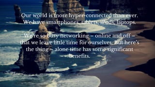 Our world is more hyper-connected than ever.
We have smartphones, tablets, iPods, laptops.
We’re so busy networking – online and off –
that we leave little time for ourselves. But here’s
the thing – alone time has some significant
benefits.
 