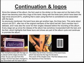 Continuation & logos
Since the release of the album, the font used on the sticker on the case and on the back of the
album has become more like a logo of the band. Along with the three bars (which have been the
logo since around 2011), anything that is seen using that font is considered to be associated
with the band.
As previously mentioned, the band have also got another logo, the three bars. This came about
around mid 2011, after two of the original members of the band had left. Each member has it
tattooed, and it was also the cover for their singles released before the recording of the album.
Every stage set up since the release of the album has somehow incorporated both the bars and
the font, which highlights that these tours and shows are part of the album cycle and continues
to promote the album.
The microphone box with the logo on
is placed centre stage at every live
show. As you can see from this
image, the font has been changed to
be associated with the latest album.
The tattoo that all three members of the band have,
which has become the logo for the band.
The cover of the Singles Club. The first release since
the departure of two members.
 