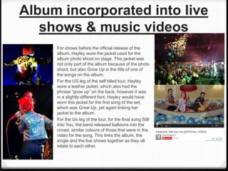 Album incorporated into live
shows & music videos
For shows before the official release of the
album, Hayley wore the jacket used for the
album photo shoot on stage. This jacket was
not only part of the album because of the photo
shoot, but also Grow Up is the title of one of
the songs on the album.
For the US leg of the self titled tour, Hayley
wore a leather jacket, which also had the
phrase “grow up” on the back, however it was
in a slightly different font. Hayley would have
worn this jacket for the first song of the set,
which was Grow Up, yet again linking her
jacket to the album.
For the Us leg of the tour, for the final song Still
Into You, the band released balloons into the
crowd, similar colours of those that were in the
video for the song. This links the album, the
single and the live shows together as they all
relate to each other.
 