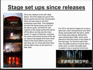 Stage set ups since releases
Since the release of the self- titled
album, all of the stage set ups for the
band’s performances has incorporated
either the bars logo or the font,
sometimes even both. This highlights
the fact that these shows are part of
the album cycle, and that the vast
majority of the songs performed will be
off the album as they are the most
recent. In cases of festivals, including
the name of the band as part of the set
up means that people who have never
heard of the band before now know
who they are, so if they like them they
will be able to look up the band at a
later date.
For 2014, the band’s stage set up was a
light wall, which showed lyrics and other
things associated with the band, whilst
the songs were playing. Behind this
were several disco balls, which were
placed so that they were in the shape of
the bars logo. For the first half of the
sets, the balls would be covered with a
white cloth, so when the balls were
revealed it was a surprise to the fans.
 