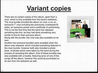 Variant copies
There are no variant copies of this album, apart from a
vinyl, which is only available from the band’s webstore.
The vinyl bundle included the album on vinyl, a cd, an
exclusive 7” vinyl including two previously unreleased B-
sides, an exclusive poster and a certificate of authenticity.
This is not the first time that the band has released
something like this, as they had done something very
similar to this for their previous album.
Along with the bundle, the vinyl was also available on its
own.
Another two exclusive bundles were available when the
album was released, which included everything featured in
the main bundle, however both also included a photo
book, of photos which were taken by the band during the
process of recording this album. One of these bundles was
also available with a hoodie, featuring lyrics of one of the
songs off the album, however this could be purchased on
its own from the webstore as well.
 
