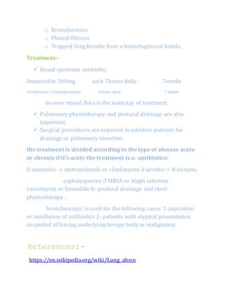o Bronchiectasis
o Pleural fibrosis
o Trapped lung Results from a bronchopleural fistula.
Treatment:-
 Broad spectrum antibiotic.
Amoxiccilin 500mg each 7hours daily 7weeks
Clindamycin + fluoroquinolone 3 times daily 7 weeks
to cover mixed flora is the mainstay of treatment.
 Pulmonary physiotherapy and postural drainage are also
important.
 Surgical procedures are required in selective patients for
drainage or pulmonary resection.
the treatment is divided according to the type of abscess acute
or chronic if it's acute the treatment is a- antibiotics:
if anaerobic -> metronidazole or clindamycin if aerobic-> B-lactams,
cephalosporins if MRSA or Staph infection
vancomycin or linezolide b- postural drainage and chest
physiotherapy .
bronchoscopy: is used for the following cases: 1-aspiration
or instillation of antibiotics 2- patients with atypical presentation
suspected of having underlying foreign body or malignancy.
References:-
https://en.wikipedia.org/wiki/Lung_absce
 