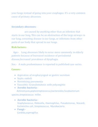 your lungs instead of going into your esophagus. It’s a very common
cause of primary abscesses.
Secondary abscesses:-
are caused by anything other than an infection that
starts in our lung. This can be an obstruction of the large airways in
our lung, coexisting disease in our lungs, or infections from other
parts of our body that spread to our lungs.
Risk factors:-
Age:- Lung abscesses likely to occur more commonly in elderly
patients because of Increased incidence of periodontal
disease,Increased prevalence of dysphagia.
Sex:- A male predominance is reported in published case series.
Causes:-
 Aspiration of oropharyngeal or gastric secretion
 Septic emboli
 Necrotizing pneumonia
 Vasculitis: Granulomatosis with polyangiitis
 Aerobic bacteria:-
Actinomyces,peptostreptococcus,bacteroides,fusobacterium
species,streptococcus miller.
 Aerobic bacteria:-
Staphylococcus, Klebsiella, Haemophilus, Pseudomonas, Nocardi,
Escherichia coli, Streptococcus, Mycobacteria.
 Fungi:-
Candida,asperagillus
 