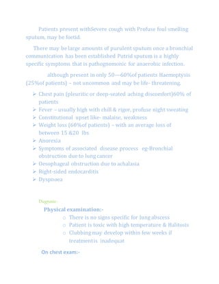 Patients present withSevere cough with Profuse foul smelling
sputum, may be foetid.
There may be large amounts of purulent sputum once a bronchial
communication has been established Putrid sputum is a highly
specific symptoms that is pathognomonic for anaerobic infection.
although present in only 50—60%of patients Haemoptysis
(25%of patients) – not uncommon and may be life- threatening.
 Chest pain (pleuritic or deep-seated aching discomfort)60% of
patients
 Fever – usually high with chill & rigor, profuse night sweating
 Constitutional upset like- malaise, weakness
 Weight loss (60%of patients) – with an average loss of
between 15 &20 lbs
 Anorexia
 Symptoms of associated disease process eg-Bronchial
obstruction due to lung cancer
 Oesophageal obstruction due to achalasia
 Right-sided endocarditis
 Dyspnoea
Diagnosis:-
Physical examination:-
o There is no signs specific for lung abscess
o Patient is toxic with high temperature & Halitosis
o Clubbing may develop within few weeks if
treatmentis inadequat
On chest exam:-
 