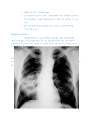 o Evidence of consolidation
o Dullness to “percussion” and diminished breath sounds, if
the abscess is large and situated near the surface of the
lung.
o The ‘amorphic’ or ‘cavernous’ breath sound during
“ausscultation”.
Imaging studies
Lung abscesses are often on one side and single
involving posterior segments of the upper lobes and the apical
segments of the lower lobes as these areas are gravity dependent
when lying down.
x-ray:-
Radiographic abnormality may start with a pneumonic infiltrate
followed by the development of one or more spherical areas of more
homogeneous density in which air-fluid levels often arise indicating the
formation of a bronchial communication.
 