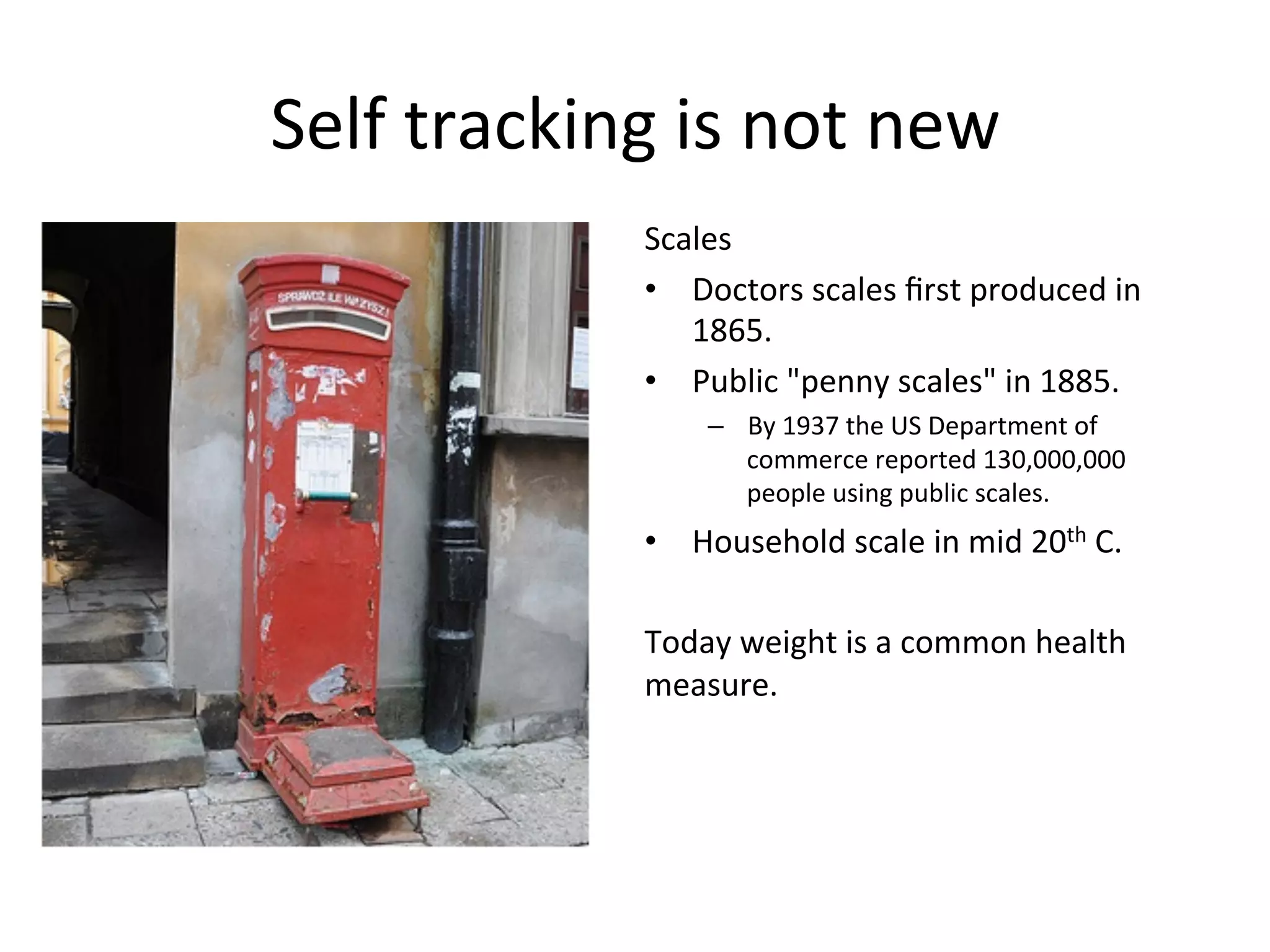 Self	
  tracking	
  is	
  not	
  new	
  
Scales	
  
•  Doctors	
  scales	
  ﬁrst	
  produced	
  in	
  
1865.	
  
•  Public	
  "penny	
  scales"	
  in	
  1885.	
  
–  By	
  1937	
  the	
  US	
  Department	
  of	
  
commerce	
  reported	
  130,000,000	
  
people	
  using	
  public	
  scales.	
  
•  Household	
  scale	
  in	
  mid	
  20th	
  C.	
  
	
  
Today	
  weight	
  is	
  a	
  common	
  health	
  
measure.	
  	
  
	
  
	
  
	
  
 