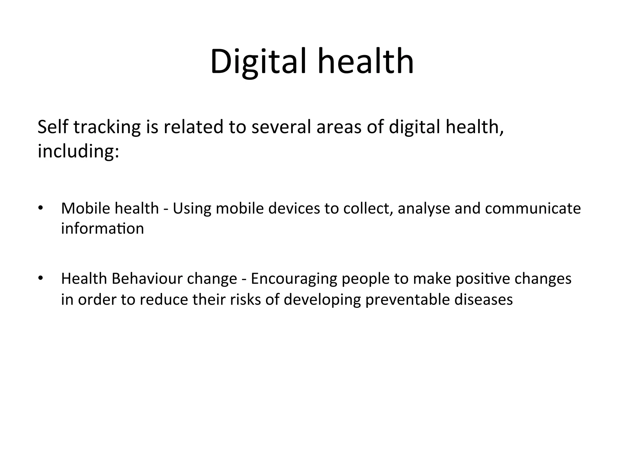 Digital	
  health	
  
Self	
  tracking	
  is	
  related	
  to	
  several	
  areas	
  of	
  digital	
  health,	
  
including:	
  	
  
	
  
•  Mobile	
  health	
  -­‐	
  Using	
  mobile	
  devices	
  to	
  collect,	
  analyse	
  and	
  communicate	
  
informaGon	
  
•  Health	
  Behaviour	
  change	
  -­‐	
  Encouraging	
  people	
  to	
  make	
  posiGve	
  changes	
  
in	
  order	
  to	
  reduce	
  their	
  risks	
  of	
  developing	
  preventable	
  diseases	
  
	
  
	
  
 