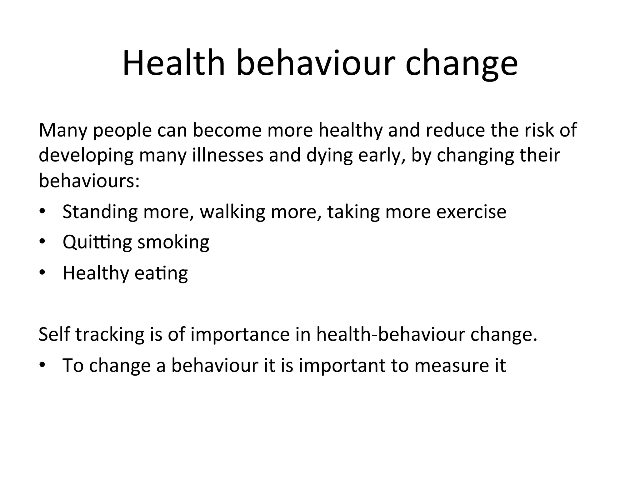 Health	
  behaviour	
  change	
  
Many	
  people	
  can	
  become	
  more	
  healthy	
  and	
  reduce	
  the	
  risk	
  of	
  
developing	
  many	
  illnesses	
  and	
  dying	
  early,	
  by	
  changing	
  their	
  
behaviours:	
  
•  Standing	
  more,	
  walking	
  more,	
  taking	
  more	
  exercise	
  	
  
•  Quifng	
  smoking	
  	
  
•  Healthy	
  eaGng	
  
	
  
Self	
  tracking	
  is	
  of	
  importance	
  in	
  health-­‐behaviour	
  change.	
  	
  
•  To	
  change	
  a	
  behaviour	
  it	
  is	
  important	
  to	
  measure	
  it	
  
	
  
 