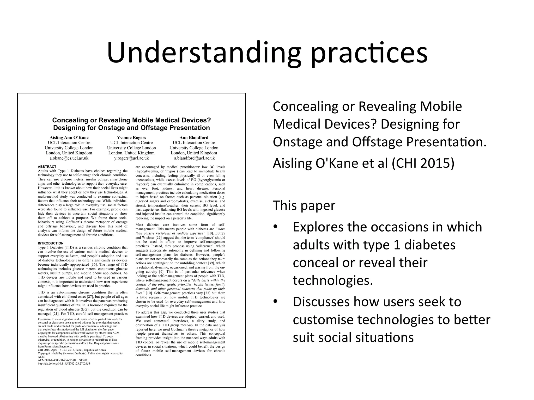 Concealing or Revealing Mobile Medical Devices?
Designing for Onstage and Offstage Presentation
Aisling Ann O’Kane
UCL Interaction Centre
University College London
London, United Kingdom
a.okane@cs.ucl.ac.uk
Yvonne Rogers
UCL Interaction Centre
University College London
London, United Kingdom
y.rogers@ucl.ac.uk
Ann Blandford
UCL Interaction Centre
University College London
London, United Kingdom
a.blandford@ucl.ac.uk
ABSTRACT
Adults with Type 1 Diabetes have choices regarding the
technology they use to self-manage their chronic condition.
They can use glucose meters, insulin pumps, smartphone
apps, and other technologies to support their everyday care.
However, little is known about how their social lives might
influence what they adopt or how they use technologies. A
multi-method study was conducted to examine contextual
factors that influence their technology use. While individual
differences play a large role in everyday use, social factors
were also found to influence use. For example, people can
hide their devices in uncertain social situations or show
them off to achieve a purpose. We frame these social
behaviours using Goffman’s theatre metaphor of onstage
and offstage behaviour, and discuss how this kind of
analysis can inform the design of future mobile medical
devices for self-management of chronic conditions.
INTRODUCTION
Type 1 Diabetes (T1D) is a serious chronic condition that
can involve the use of various mobile medical devices to
support everyday self-care, and people’s adoption and use
of diabetes technologies can differ significantly as devices
become individually appropriated [36]. The range of T1D
technologies includes glucose meters, continuous glucose
meters, insulin pumps, and mobile phone applications. As
T1D devices are mobile and need to be used in various
contexts, it is important to understand how user experience
might influence how devices are used in practice.
T1D is an auto-immune chronic condition that is often
associated with childhood onset [27], but people of all ages
can be diagnosed with it. It involves the pancreas producing
insufficient quantities of insulin, a hormone required for the
regulation of blood glucose (BG), but the condition can be
managed [21]. For T1D, careful self-management practices
are encouraged by medical practitioners: low BG levels
(hypoglycemia, or ‘hypos’) can lead to immediate health
concerns, including feeling physically ill or even falling
unconscious, while excess levels of BG (hyperglycemia or
‘hypers’) can eventually culminate in complications, such
as eye, foot, kidney, and heart disease. Personal
management practices include calculating medication doses
to inject based on factors such as personal situation (e.g.
digested sugars and carbohydrates, exercise, sickness, and
stress), temperature/weather, their current BG level, and
past experience. Balancing BG levels with ingested glucose
and injected insulin can control the condition, significantly
reducing the impact on a person’s life.
Most diabetes care involves some form of self-
management. This means people with diabetes are “more
than passive recipients of medical expertise” [10]. Lutfey
and Wishner [22] suggest that the term ‘compliance’ should
not be used in efforts to improve self-management
practices. Instead, they propose using ‘adherence’, which
suggests appropriate autonomy in defining and following
self-management plans for diabetes. However, people’s
plans are not necessarily the same as the actions they take:
actions are contingent on the unfolding context [39], which
is relational, dynamic, occasioned, and arising from the on-
going activity [9]. This is of particular relevance when
looking at the self-management plans of people with T1D,
where self-management occurs on a “daily basis within the
context of the other goals, priorities, health issues, family
demands, and other personal concerns that make up their
lives” [10]. Self-management practices vary [37] but there
is little research on how mobile T1D technologies are
chosen to be used for everyday self-management and how
everyday social life might influence practice.
To address this gap, we conducted three user studies that
examined how T1D devices are adopted, carried, and used.
We used contextual interviews, a diary study, and
observation of a T1D group meet-up. In the data analysis
reported here, we used Goffman’s theatre metaphor of how
people present themselves to others. This conceptual
framing provides insight into the nuanced ways adults with
TID conceal or reveal the use of mobile self-management
devices in social situations, which could benefit the design
of future mobile self-management devices for chronic
conditions.
Permission to make digital or hard copies of all or part of this work for
personal or classroom use is granted without fee provided that copies
are not made or distributed for profit or commercial advantage and
that copies bear this notice and the full citation on the first page.
Copyrights for components of this work owned by others than ACM
must be honored. Abstracting with credit is permitted. To copy
otherwise, or republish, to post on servers or to redistribute to lists,
requires prior specific permission and/or a fee. Request permissions
from Permissions@acm.org.
CHI 2015, April 18 - 23, 2015, Seoul, Republic of Korea
Copyright is held by the owner/author(s). Publication rights licensed to
ACM.
ACM 978-1-4503-3145-6/15/04…$15.00
http://dx.doi.org/10.1145/2702123.2702453
Understanding	
  pracGces	
  
Concealing	
  or	
  Revealing	
  Mobile	
  
Medical	
  Devices?	
  Designing	
  for	
  
Onstage	
  and	
  Oﬀstage	
  PresentaGon.	
  
Aisling	
  O'Kane	
  et	
  al	
  (CHI	
  2015)	
  
	
  
This	
  paper	
  	
  
•  Explores	
  the	
  occasions	
  in	
  which	
  
adults	
  with	
  type	
  1	
  diabetes	
  
conceal	
  or	
  reveal	
  their	
  
technologies.	
  
•  Discusses	
  how	
  users	
  seek	
  to	
  
customise	
  technologies	
  to	
  bener	
  
suit	
  social	
  situaGons	
  
	
  
 
