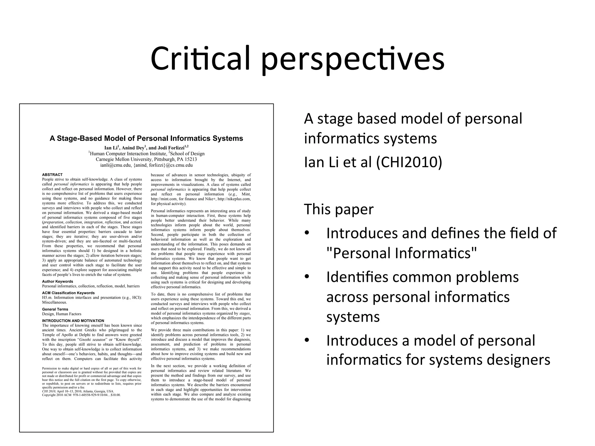 A Stage-Based Model of Personal Informatics Systems
Ian Li1
, Anind Dey1
, and Jodi Forlizzi1,2
1
Human Computer Interaction Institute, 2
School of Design
Carnegie Mellon University, Pittsburgh, PA 15213
ianli@cmu.edu, {anind, forlizzi}@cs.cmu.edu
ABSTRACT
People strive to obtain self-knowledge. A class of systems
called personal informatics is appearing that help people
collect and reflect on personal information. However, there
is no comprehensive list of problems that users experience
using these systems, and no guidance for making these
systems more effective. To address this, we conducted
surveys and interviews with people who collect and reflect
on personal information. We derived a stage-based model
of personal informatics systems composed of five stages
(preparation, collection, integration, reflection, and action)
and identified barriers in each of the stages. These stages
have four essential properties: barriers cascade to later
stages; they are iterative; they are user-driven and/or
system-driven; and they are uni-faceted or multi-faceted.
From these properties, we recommend that personal
informatics systems should 1) be designed in a holistic
manner across the stages; 2) allow iteration between stages;
3) apply an appropriate balance of automated technology
and user control within each stage to facilitate the user
experience; and 4) explore support for associating multiple
facets of people’s lives to enrich the value of systems.
Author Keywords
Personal informatics, collection, reflection, model, barriers
ACM Classification Keywords
H5.m. Information interfaces and presentation (e.g., HCI):
Miscellaneous.
General Terms
Design, Human Factors
INTRODUCTION AND MOTIVATION
The importance of knowing oneself has been known since
ancient times. Ancient Greeks who pilgrimaged to the
Temple of Apollo at Delphi to find answers were greeted
with the inscription “Gnothi seauton” or “Know thyself”.
To this day, people still strive to obtain self-knowledge.
One way to obtain self-knowledge is to collect information
about oneself—one’s behaviors, habits, and thoughts—and
reflect on them. Computers can facilitate this activity
because of advances in sensor technologies, ubiquity of
access to information brought by the Internet, and
improvements in visualizations. A class of systems called
personal informatics is appearing that help people collect
and reflect on personal information (e.g., Mint,
http://mint.com, for finance and Nike+, http://nikeplus.com,
for physical activity).
Personal informatics represents an interesting area of study
in human-computer interaction. First, these systems help
people better understand their behavior. While many
technologies inform people about the world, personal
informatics systems inform people about themselves.
Second, people participate in both the collection of
behavioral information as well as the exploration and
understanding of the information. This poses demands on
users that need to be explored. Finally, we do not know all
the problems that people may experience with personal
informatics systems. We know that people want to get
information about themselves to reflect on, and that systems
that support this activity need to be effective and simple to
use. Identifying problems that people experience in
collecting and making sense of personal information while
using such systems is critical for designing and developing
effective personal informatics.
To date, there is no comprehensive list of problems that
users experience using these systems. Toward this end, we
conducted surveys and interviews with people who collect
and reflect on personal information. From this, we derived a
model of personal informatics systems organized by stages,
which emphasizes the interdependence of the different parts
of personal informatics systems.
We provide three main contributions in this paper: 1) we
identify problems across personal informatics tools, 2) we
introduce and discuss a model that improves the diagnosis,
assessment, and prediction of problems in personal
informatics systems, and 3) we make recommendations
about how to improve existing systems and build new and
effective personal informatics systems.
In the next section, we provide a working definition of
personal informatics and review related literature. We
present the method and findings from our survey, and use
them to introduce a stage-based model of personal
informatics systems. We describe the barriers encountered
in each stage and highlight opportunities for intervention
within each stage. We also compare and analyze existing
systems to demonstrate the use of the model for diagnosing
Permission to make digital or hard copies of all or part of this work for
personal or classroom use is granted without fee provided that copies are
not made or distributed for profit or commercial advantage and that copies
bear this notice and the full citation on the first page. To copy otherwise,
or republish, to post on servers or to redistribute to lists, requires prior
specific permission and/or a fee.
CHI 2010, April 10–15, 2010, Atlanta, Georgia, USA.
Copyright 2010 ACM 978-1-60558-929-9/10/04....$10.00.
CriGcal	
  perspecGves	
  
A	
  stage	
  based	
  model	
  of	
  personal	
  
informaGcs	
  systems	
  
Ian	
  Li	
  et	
  al	
  (CHI2010)	
  
	
  
This	
  paper	
  
•  Introduces	
  and	
  deﬁnes	
  the	
  ﬁeld	
  of	
  
"Personal	
  InformaGcs"	
  
•  IdenGﬁes	
  common	
  problems	
  
across	
  personal	
  informaGcs	
  
systems	
  
•  Introduces	
  a	
  model	
  of	
  personal	
  
informaGcs	
  for	
  systems	
  designers	
  
 