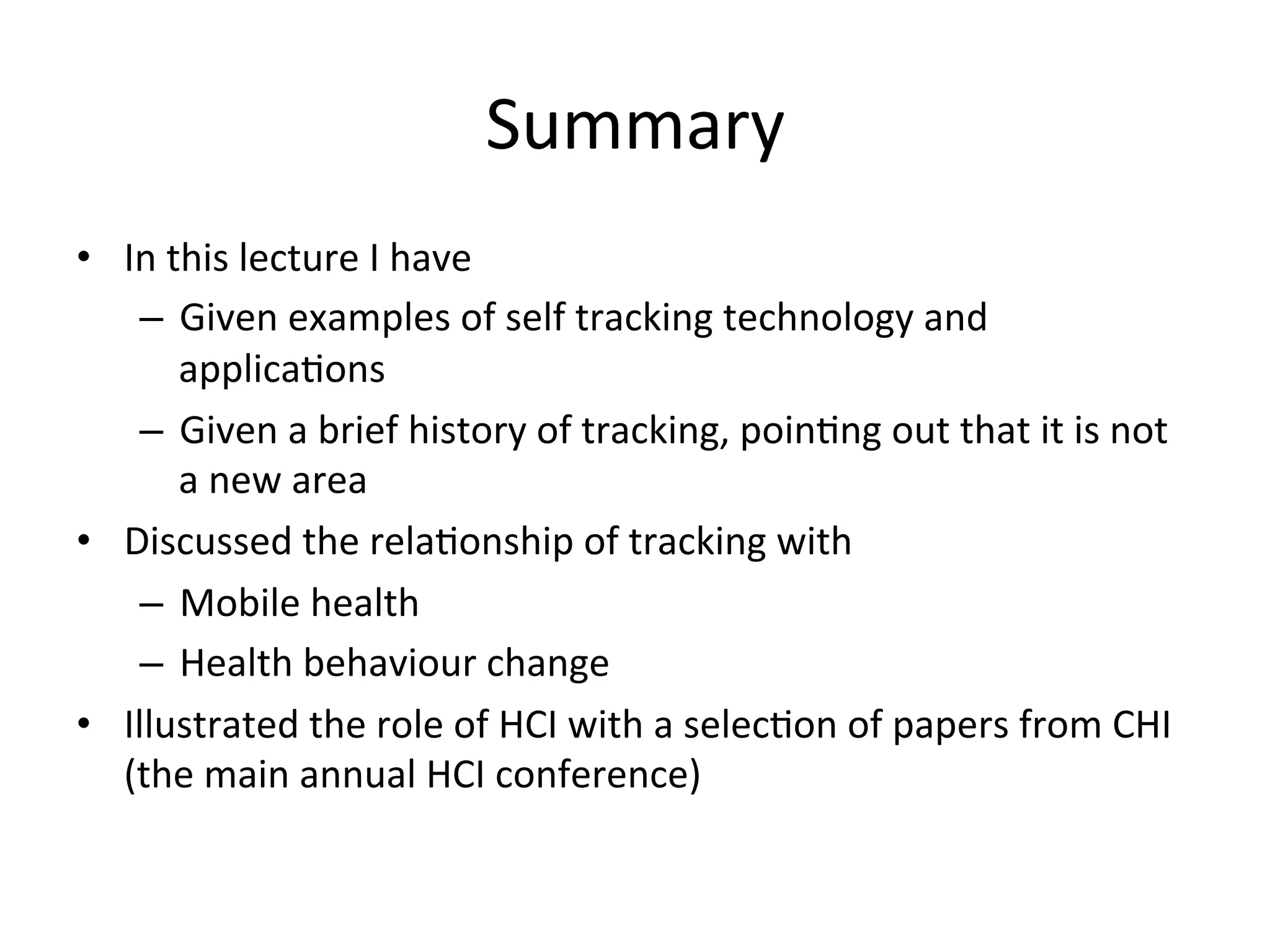 Summary	
  
•  In	
  this	
  lecture	
  I	
  have	
  
–  Given	
  examples	
  of	
  self	
  tracking	
  technology	
  and	
  
applicaGons	
  
–  Given	
  a	
  brief	
  history	
  of	
  tracking,	
  poinGng	
  out	
  that	
  it	
  is	
  not	
  
a	
  new	
  area	
  
•  Discussed	
  the	
  relaGonship	
  of	
  tracking	
  with	
  
–  Mobile	
  health	
  
–  Health	
  behaviour	
  change	
  
•  Illustrated	
  the	
  role	
  of	
  HCI	
  with	
  a	
  selecGon	
  of	
  papers	
  from	
  CHI	
  
(the	
  main	
  annual	
  HCI	
  conference)	
  
	
  
 