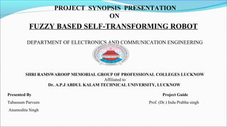 PROJECT SYNOPSIS PRESENTATION
ON
FUZZY BASED SELF-TRANSFORMING ROBOT
DEPARTMENT OF ELECTRONICS AND COMMUNICATION ENGINEERING
SHRI RAMSWAROOP MEMORIAL GROUP OF PROFESSIONAL COLLEGES LUCKNOW
Affiliated to
Dr. A.P.J ABDUL KALAM TECHNICAL UNIVERSITY, LUCKNOW
Presented By Project Guide
Tabassum Parveen Prof. (Dr.) Indu Prabha singh
Anumodita Singh
 