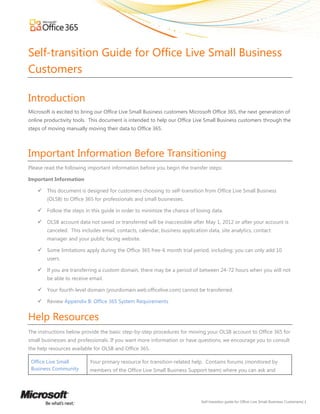Self-transition Guide for Office Live Small Business
Customers

Introduction
Microsoft is excited to bring our Office Live Small Business customers Microsoft Office 365, the next generation of
online productivity tools. This document is intended to help our Office Live Small Business customers through the
steps of moving manually moving their data to Office 365.




Important Information Before Transitioning
Please read the following important information before you begin the transfer steps:

Important Information

       This document is designed for customers choosing to self-transition from Office Live Small Business
        (OLSB) to Office 365 for professionals and small businesses.

       Follow the steps in this guide in order to minimize the chance of losing data.

       OLSB account data not saved or transferred will be inaccessible after May 1, 2012 or after your account is
        canceled. This includes email, contacts, calendar, business application data, site analytics, contact
        manager and your public facing website.

       Some limitations apply during the Office 365 free-6 month trial period, including: you can only add 10
        users.

       If you are transferring a custom domain, there may be a period of between 24-72 hours when you will not
        be able to receive email.

       Your fourth-level domain (yourdomain.web.officelive.com) cannot be transferred.

       Review Appendix B: Office 365 System Requirements


Help Resources
The instructions below provide the basic step-by-step procedures for moving your OLSB account to Office 365 for
small businesses and professionals. If you want more information or have questions, we encourage you to consult
the help resources available for OLSB and Office 365.

 Office Live Small         Your primary resource for transition-related help. Contains forums (monitored by
 Business Community        members of the Office Live Small Business Support team) where you can ask and




                                                                             Self-transition guide for Office Live Small Business Customers| 1
 