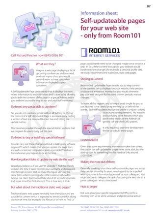 07

                                                                     Information sheet:
                                                                     Self-updateable pages
                                                                     for your web site
                                                                     - only from Room101

                                                                             Room101
Call Richard Fincher now 0845 0036 101                                       internet services


                         What are they?                              pages would rarely need to be changed, maybe once or twice a
                                                                     year. In fact, if the content throughout your website would
                         Imagine a web page displaying a list of     hardly need any changes (for example, a personal profile site),
                         upcoming conferences or discounted          we would recommend the traditional, static web pages.
                         products in your shop; you would
                         certainly want to have up-to-date           Staying in Control
                         information displayed to your
                         customers.                                  Because Self Updateable Pages enable you to keep control
                                                                     of the content being displayed on your website, they save you
A Self Updateable Page does exactly that: It displays the most       a substantial amount of money that you would otherwise
recent information to website visitors and it does so by allowing    pay your web designer for frequent or even periodic manual
you to edit the contents of this page in a special ‘Admin’ area of   changes.
your website (accessible only to you and your staff members).
                                                                     To make all this happen, and to keep it dead simple for you to
Do I need any special skills to use them?                            use, requires some careful programming by us behind the
                                                                     scenes. Each self-updateable page we create is unique - tailored
No, you do not need any special skills at all! Adding or editing                           to your precise requirements. No massive
the content of a Self Updateable Page is as easy as copy pasting                           and confusing list of features which you
a section of text in a Notepad-like text box and hitting the                               don’t need, which are the hallmark of
update button.                                                                             generic off-the-shelf CMS systems.

This becomes possible through the special ‘Admin’ sections that                            It only requires a one-time development
we program for you to carry out this task.                                                 fee for us to build these pages.

Do I need to buy or install any special software?
                                                                     Costs Involved
You can carry out these changes without installing any software
on your PC, which means that you can update the page from            Given that some requirements are more complex than others,
any web-connected computer or even a portable PDA device             the cost of our self-updateable pages varies quite a bit, but the
from wherever you happen to be at the time.                          start-up cost for something like this need be only around
                                                                     £120–£200.
How long does it take to update my web site this way?
                                                                     Making the most out of them
Would you believe us if we said “45 seconds”? And that mostly
includes the time it takes to enter your username and password       Generally speaking, once these self-updateable pages are set up,
into the login screen! Did we make this figure up? No, this          they can run smoothly for years, needing only to be supplied
came from a client meeting where the customer refused to             with up-to-date information by yourself or your colleagues. You
believe our claim that it would take about 60 seconds to update,     might choose to delegate the task of updating the web site to a
and so we timed her first attempt. This is how long it took.         junior colleague - what a time saver!

But what about the traditional static web pages?                     How to begin!

Traditional static web pages inevitably have their place and are     Not sure about your specific requirements? Why not fix a
suitable for content which is expected to remain same for a long     meeting with us for some unbiased and professional advice?
duration of time. For example, the ‘About Us’ or ‘How to Find Us’


Room 101, Erico House, 93-99 Upper Richmond Road,                    Tel: 0845 0036 101 Fax: 0845 0037 101
Putney, London SW15 2TG                                              email: info@room101.co.uk www.room101.co.uk
 