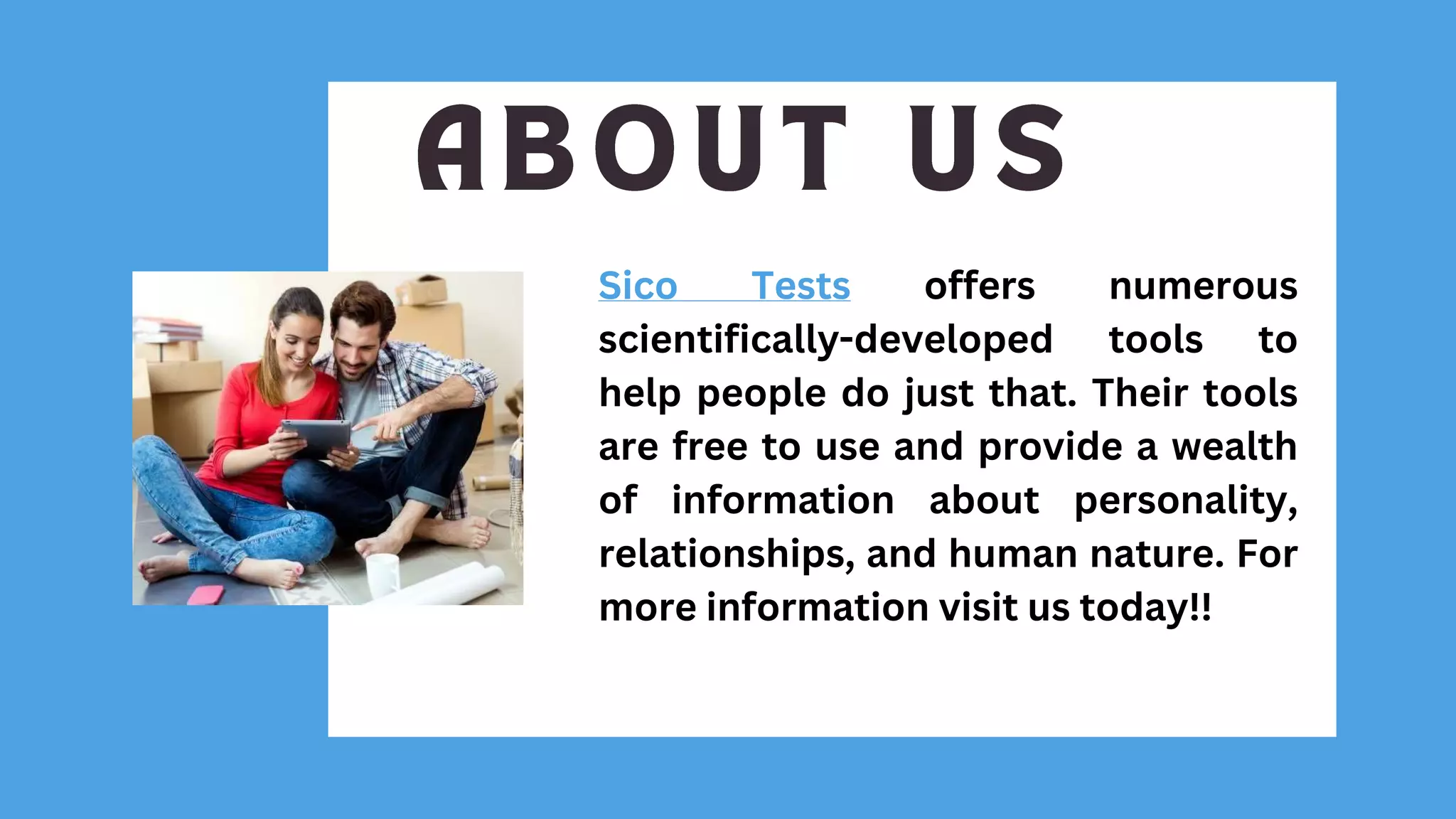Sico Tests offers numerous
scientifically-developed tools to
help people do just that. Their tools
are free to use and provide a wealth
of information about personality,
relationships, and human nature. For
more information visit us today!!