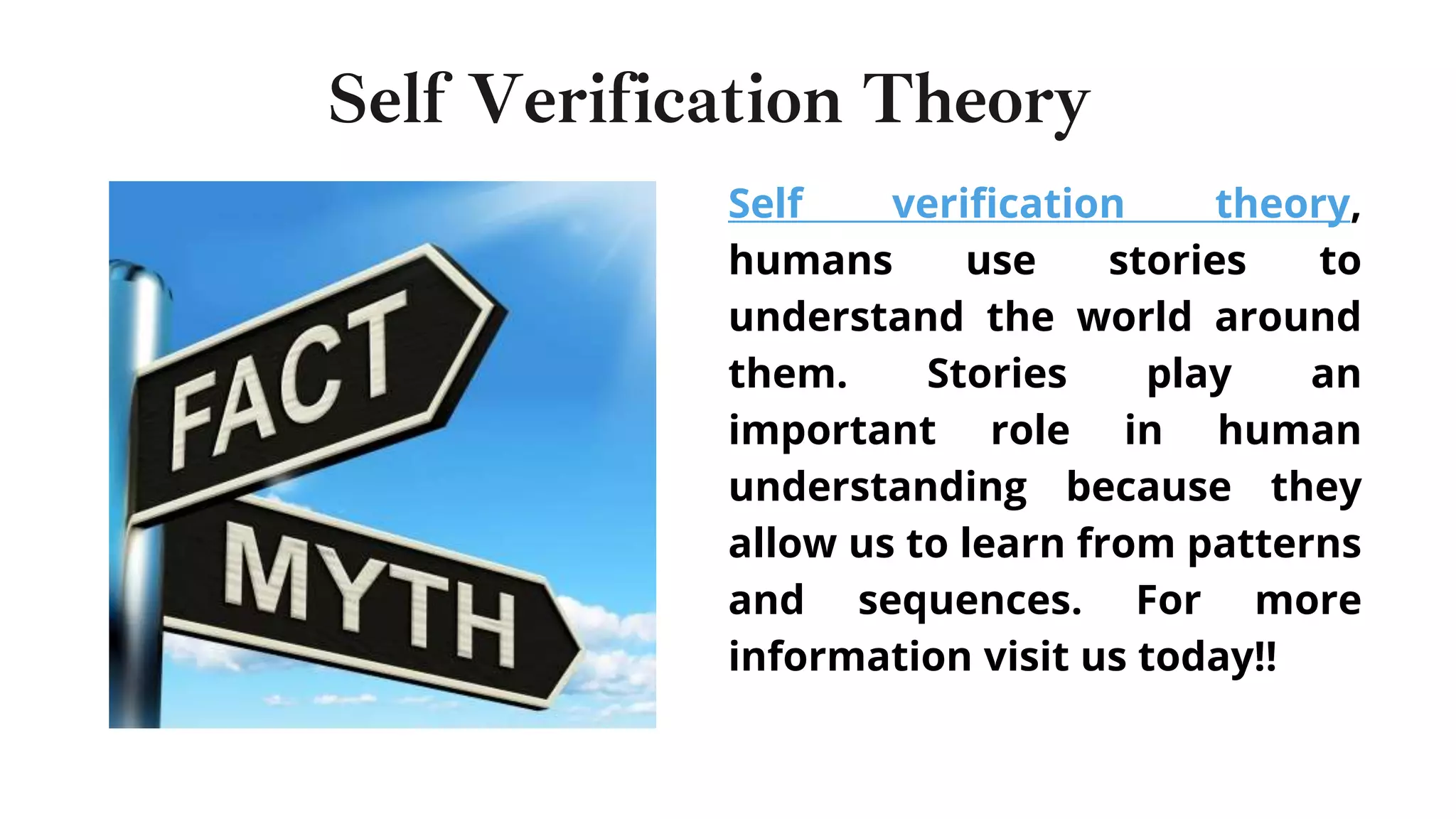 Self verification theory,
humans use stories to
understand the world around
them. Stories play an
important role in human
understanding because they
allow us to learn from patterns
and sequences. For more
information visit us today!!
Self Verification Theory