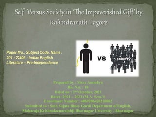 Self Versus Society in ‘The Impoverished Gift’ by
Rabindranath Tagore
Paper N/o., Subject Code, Name :
201 : 22406 : Indian English
Literature – Pre-Independence
Prepared by : Nirav Amreliya
Ro. N/o. : 18
Dated on : 2nd October, 2022
Batch :2021 – 2023 (M.A. Sem.3)
Enrollment Number : 4069206420210002
Submitted to : Smt. Sujata Binoy Gardi Department of English,
Maharaja Krishnakumarsinhji Bhavnagar University - Bhavnagar
 