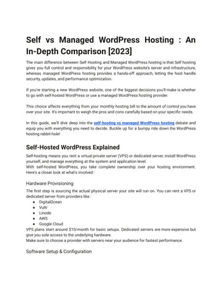 Self vs Managed WordPress Hosting : An
In-Depth Comparison [2023]
The main difference between Self Hosting and Managed WordPress hosting is that Self hosting
gives you full control and responsibility for your WordPress website’s server and infrastructure,
whereas managed WordPress hosting provides a hands-off approach, letting the host handle
security, updates, and performance optimization.
If you're starting a new WordPress website, one of the biggest decisions you'll make is whether
to go with self-hosted WordPress or use a managed WordPress hosting provider.
This choice affects everything from your monthly hosting bill to the amount of control you have
over your site. It's important to weigh the pros and cons carefully based on your specific needs.
In this guide, we'll dive deep into the self-hosting vs managed WordPress hosting debate and
equip you with everything you need to decide. Buckle up for a bumpy ride down the WordPress
hosting rabbit hole!
Self-Hosted WordPress Explained
Self-hosting means you rent a virtual private server (VPS) or dedicated server, install WordPress
yourself, and manage everything at the system and application level.
With self-hosted WordPress, you take complete ownership over your hosting environment.
Here's a closer look at what's involved :
Hardware Provisioning
The first step is sourcing the actual physical server your site will run on. You can rent a VPS or
dedicated server from providers like :
● DigitalOcean
● Vultr
● Linode
● AWS
● Google Cloud
VPS plans start around $10/month for basic setups. Dedicated servers are more expensive but
give you sole access to the underlying hardware.
Make sure to choose a provider with servers near your audience for fastest performance.
Software Setup & Configuration
 