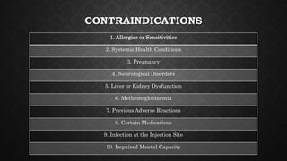 CONTRAINDICATIONS
1. Allergies or Sensitivities
2. Systemic Health Conditions
3. Pregnancy
4. Neurological Disorders
5. Liver or Kidney Dysfunction
6. Methemoglobinemia
7. Previous Adverse Reactions
8. Certain Medications
9. Infection at the Injection Site
10. Impaired Mental Capacity
 