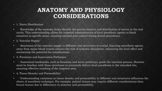ANATOMY AND PHYSIOLOGY
CONSIDERATIONS
• 1. Nerve Distribution:
• - Knowledge of the anatomy helps identify the precise location and distribution of nerves in the oral
cavity. This understanding allows for targeted administration of local anesthetic agents to block
sensation in specific areas, ensuring optimal pain control during dental procedures.
• 2. Vascular Supply:
• - Awareness of the vascular supply to different oral structures is crucial. Injecting anesthetic agents
away from major blood vessels reduces the risk of systemic absorption, enhancing the local effect and
minimizing the potential for complications.
• 3. Foramina and Innervation Pathways:
• - Anatomical landmarks, such as foramina and nerve pathways, guide the injection process. Dentists
must be familiar with these structures to accurately deliver local anesthesia to the intended site,
ensuring effective numbing of the targeted area.
• 4. Tissue Density and Permeability:
• - Understanding variations in tissue density and permeability in different oral structures influences the
choice of anesthetic technique. For example, palatal tissues may require different considerations than
buccal tissues due to differences in anatomy and permeability.
 