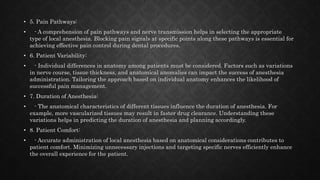 • 5. Pain Pathways:
• - A comprehension of pain pathways and nerve transmission helps in selecting the appropriate
type of local anesthesia. Blocking pain signals at specific points along these pathways is essential for
achieving effective pain control during dental procedures.
• 6. Patient Variability:
• - Individual differences in anatomy among patients must be considered. Factors such as variations
in nerve course, tissue thickness, and anatomical anomalies can impact the success of anesthesia
administration. Tailoring the approach based on individual anatomy enhances the likelihood of
successful pain management.
• 7. Duration of Anesthesia:
• - The anatomical characteristics of different tissues influence the duration of anesthesia. For
example, more vascularized tissues may result in faster drug clearance. Understanding these
variations helps in predicting the duration of anesthesia and planning accordingly.
• 8. Patient Comfort:
• - Accurate administration of local anesthesia based on anatomical considerations contributes to
patient comfort. Minimizing unnecessary injections and targeting specific nerves efficiently enhance
the overall experience for the patient.
 