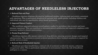 ADVANTAGES OF NEEDLELESS INJECTORS
• 1. Reduced Pain and Fear:
• - Needleless injectors eliminate the need for traditional needles, reducing pain and anxiety associated
with injections. This is particularly beneficial for patients with needle phobia, including children and
individuals who may be apprehensive about dental procedures.
• 2. Improved Patient Comfort:
• - The needleless approach enhances overall patient comfort by providing a less invasive and more
pleasant experience. This can contribute to increased patient satisfaction and improved compliance with
necessary medical or dental interventions.
• 3. Precise Drug Delivery:
• - Needleless injectors offer precise control over drug delivery, ensuring accurate dosages and targeted
administration. This precision is crucial in dental procedures where localized anesthesia is required for
specific nerves or areas.
• 4. Reduced Risk of Needlestick Injuries:
• - Healthcare providers benefit from a reduced risk of accidental needlestick injuries, enhancing
occupational safety. This is particularly significant in environments where the risk of bloodborne
pathogens is a concern.
 