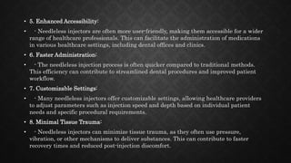 • 5. Enhanced Accessibility:
• - Needleless injectors are often more user-friendly, making them accessible for a wider
range of healthcare professionals. This can facilitate the administration of medications
in various healthcare settings, including dental offices and clinics.
• 6. Faster Administration:
• - The needleless injection process is often quicker compared to traditional methods.
This efficiency can contribute to streamlined dental procedures and improved patient
workflow.
• 7. Customizable Settings:
• - Many needleless injectors offer customizable settings, allowing healthcare providers
to adjust parameters such as injection speed and depth based on individual patient
needs and specific procedural requirements.
• 8. Minimal Tissue Trauma:
• - Needleless injectors can minimize tissue trauma, as they often use pressure,
vibration, or other mechanisms to deliver substances. This can contribute to faster
recovery times and reduced post-injection discomfort.
 