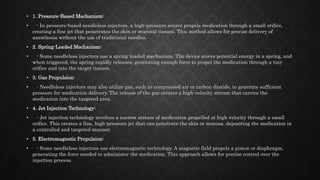 • 1. Pressure-Based Mechanism:
• - In pressure-based needleless injectors, a high-pressure source propels medication through a small orifice,
creating a fine jet that penetrates the skin or mucosal tissues. This method allows for precise delivery of
anesthesia without the use of traditional needles.
• 2. Spring-Loaded Mechanism:
• - Some needleless injectors use a spring-loaded mechanism. The device stores potential energy in a spring, and
when triggered, the spring rapidly releases, generating enough force to propel the medication through a tiny
orifice and into the target tissues.
• 3. Gas Propulsion:
• - Needleless injectors may also utilize gas, such as compressed air or carbon dioxide, to generate sufficient
pressure for medication delivery. The release of the gas creates a high-velocity stream that carries the
medication into the targeted area.
• 4. Jet Injection Technology:
• - Jet injection technology involves a narrow stream of medication propelled at high velocity through a small
orifice. This creates a fine, high-pressure jet that can penetrate the skin or mucosa, depositing the medication in
a controlled and targeted manner.
• 5. Electromagnetic Propulsion:
• - Some needleless injectors use electromagnetic technology. A magnetic field propels a piston or diaphragm,
generating the force needed to administer the medication. This approach allows for precise control over the
injection process.
 