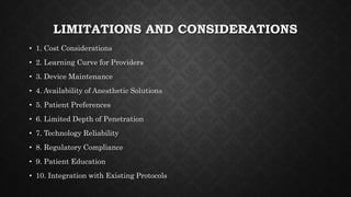 LIMITATIONS AND CONSIDERATIONS
• 1. Cost Considerations
• 2. Learning Curve for Providers
• 3. Device Maintenance
• 4. Availability of Anesthetic Solutions
• 5. Patient Preferences
• 6. Limited Depth of Penetration
• 7. Technology Reliability
• 8. Regulatory Compliance
• 9. Patient Education
• 10. Integration with Existing Protocols
 