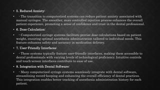 • 5. Reduced Anxiety:
• - The transition to computerized systems can reduce patient anxiety associated with
manual syringes. The smoother, more controlled injection process enhances the overall
patient experience, promoting a sense of confidence and trust in the dental professional.
• 6. Dose Calculation:
• - Computerized syringe systems facilitate precise dose calculations based on patient
weight, ensuring optimal anesthesia administration tailored to individual needs. This
feature enhances safety and accuracy in medication delivery.
• 7. User-Friendly Interfaces:
• - These systems typically feature user-friendly interfaces, making them accessible to
dental professionals with varying levels of technological proficiency. Intuitive controls
and touch-screen interfaces contribute to ease of use.
• 8. Integration with Dental Software:
• - Many computerized syringe systems seamlessly integrate with dental software,
streamlining record-keeping and enhancing the overall efficiency of dental practices.
This integration enables better tracking of anesthesia administration history for each
patient.
 
