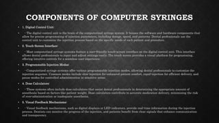 COMPONENTS OF COMPUTER SYRINGES
• 1. Digital Control Unit:
• - The digital control unit is the brain of the computerized syringe system. It houses the software and hardware components that
allow for precise programming of injection parameters, including dosage, speed, and patterns. Dental professionals use the
control unit to customize the injection process based on the specific needs of each patient and procedure.
• 2. Touch-Screen Interface:
• - Most computerized syringe systems feature a user-friendly touch-screen interface on the digital control unit. This interface
allows dental professionals to input and adjust settings easily. The touch screen provides a visual platform for programming,
offering intuitive controls for a seamless user experience.
• 3. Programmable Injection Modes:
• - Computerized syringe systems offer various programmable injection modes, allowing dental professionals to customize the
injection sequence. Common modes include slow-injection for enhanced patient comfort, rapid-injection for efficient delivery, and
pause modes for controlled administration in sensitive areas.
• 4. Dose Calculators:
• - These systems often include dose calculators that assist dental professionals in determining the appropriate amount of
anesthesia based on factors like patient weight. Dose calculators contribute to accurate medication delivery, minimizing the risk
of over-administration or inadequate anesthesia.
• 5. Visual Feedback Mechanisms:
• - Visual feedback mechanisms, such as digital displays or LED indicators, provide real-time information during the injection
process. Dentists can monitor the progress of the injection, and patients benefit from clear signals that enhance communication
and transparency.
 
