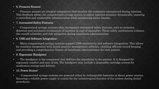• 6. Pressure Sensors:
• - Pressure sensors are integral components that monitor the resistance encountered during injection.
This feedback allows the computerized syringe system to adjust injection pressure dynamically, ensuring
a controlled and comfortable administration while minimizing tissue trauma.
• 7. Automated Safety Features:
• - Computerized syringe systems often incorporate automated safety features, such as occlusion
detection and automatic termination of injection in case of anomalies. These safety mechanisms enhance
the overall reliability and risk mitigation during anesthesia administration.
• 8. USB and Software Integration:
• - Many computerized syringe systems support USB connectivity and software integration. This allows
for seamless integration with dental practice management software, enabling efficient record-keeping
and providing a comprehensive history of anesthesia administration for each patient.
• 9. Ergonomic Handpiece:
• - The handpiece is the component that delivers the anesthesia to the patient. It is designed for
ergonomic comfort and ease of use. The handpiece may include a disposable cartridge system for
medication storage and delivery.
• 10. Power Source:
• - Computerized syringe systems are powered either by rechargeable batteries or direct power sources.
Ensuring a reliable power supply is crucial for the uninterrupted function of the system during dental
procedures.
 