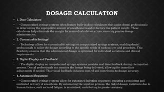DOSAGE CALCULATION
• 1. Dose Calculators:
• - Computerized syringe systems often feature built-in dose calculators that assist dental professionals
in determining the appropriate amount of anesthesia based on factors like patient weight. These
calculators help eliminate the margin for manual calculation errors, ensuring precise dosage
administration.
• 2. Customizable Settings:
• - Technology allows for customizable settings on computerized syringe systems, enabling dental
professionals to tailor the dosage according to the specific needs of each patient and procedure. This
flexibility ensures that the administered dosage is optimized for individual variations and clinical
requirements.
• 3. Digital Display and Feedback:
• - The digital display on computerized syringe systems provides real-time feedback during the injection
process. Dental professionals can monitor the dosage being delivered, allowing for immediate
adjustments if needed. This visual feedback enhances control and contributes to dosage accuracy.
• 4. Automated Sequences:
• - Computerized syringe systems allow for automated injection sequences, ensuring a consistent and
controlled delivery of anesthesia. By automating the injection process, the risk of dosage variations due to
human factors, such as hand fatigue, is minimized, contributing to greater accuracy.
 