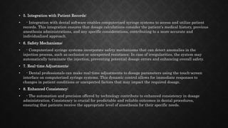 • 5. Integration with Patient Records:
• - Integration with dental software enables computerized syringe systems to access and utilize patient
records. This integration ensures that dosage calculations consider the patient's medical history, previous
anesthesia administrations, and any specific considerations, contributing to a more accurate and
individualized approach.
• 6. Safety Mechanisms:
• - Computerized syringe systems incorporate safety mechanisms that can detect anomalies in the
injection process, such as occlusion or unexpected resistance. In case of irregularities, the system may
automatically terminate the injection, preventing potential dosage errors and enhancing overall safety.
• 7. Real-time Adjustments:
• - Dental professionals can make real-time adjustments to dosage parameters using the touch-screen
interface on computerized syringe systems. This dynamic control allows for immediate responses to
changes in patient conditions or unexpected factors that may impact the required dosage.
• 8. Enhanced Consistency:
• - The automation and precision offered by technology contribute to enhanced consistency in dosage
administration. Consistency is crucial for predictable and reliable outcomes in dental procedures,
ensuring that patients receive the appropriate level of anesthesia for their specific needs.
 
