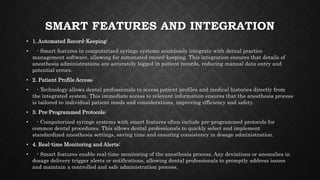 SMART FEATURES AND INTEGRATION
• 1. Automated Record-Keeping:
• - Smart features in computerized syringe systems seamlessly integrate with dental practice
management software, allowing for automated record-keeping. This integration ensures that details of
anesthesia administrations are accurately logged in patient records, reducing manual data entry and
potential errors.
• 2. Patient Profile Access:
• - Technology allows dental professionals to access patient profiles and medical histories directly from
the integrated system. This immediate access to relevant information ensures that the anesthesia process
is tailored to individual patient needs and considerations, improving efficiency and safety.
• 3. Pre-Programmed Protocols:
• - Computerized syringe systems with smart features often include pre-programmed protocols for
common dental procedures. This allows dental professionals to quickly select and implement
standardized anesthesia settings, saving time and ensuring consistency in dosage administration.
• 4. Real-time Monitoring and Alerts:
• - Smart features enable real-time monitoring of the anesthesia process. Any deviations or anomalies in
dosage delivery trigger alerts or notifications, allowing dental professionals to promptly address issues
and maintain a controlled and safe administration process.
 