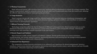 • 5. Wireless Connectivity:
• - Some advanced systems offer wireless connectivity, enabling dental professionals to control the syringe remotely. This
feature is particularly useful in scenarios where the dental chair may be positioned away from the control unit, allowing
for efficient adjustments without interrupting the procedure.
• 6. Usage Analytics:
• - Smart systems can provide usage analytics, offering insights into injection patterns, anesthesia consumption, and
procedural efficiency. These analytics can inform decision-making, optimize workflows, and contribute to continuous
improvement in dental practice operations.
• 7. Efficient Training Protocols:
• - Technology integration allows for the development of efficient training protocols. Dental professionals can easily
familiarize themselves with the smart features, touch-screen interfaces, and customizable settings, reducing the
learning curve and ensuring a smooth transition to the new system.
• 8. Remote Support and Updates:
• - Smart features enable remote support and software updates. Dental professionals can receive assistance,
troubleshooting, and system updates remotely, minimizing downtime and ensuring that the syringe system operates
with the latest features and security enhancements.
• 9. Enhanced User Experience:
• - The integration of smart features contributes to an enhanced user experience for dental professionals. Intuitive
interfaces, touch-screen controls, and seamless interactions with digital records create a more efficient and user-friendly
environment, ultimately improving overall workflow.
 