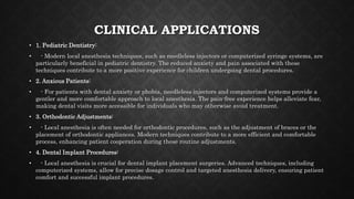 CLINICAL APPLICATIONS
• 1. Pediatric Dentistry:
• - Modern local anesthesia techniques, such as needleless injectors or computerized syringe systems, are
particularly beneficial in pediatric dentistry. The reduced anxiety and pain associated with these
techniques contribute to a more positive experience for children undergoing dental procedures.
• 2. Anxious Patients:
• - For patients with dental anxiety or phobia, needleless injectors and computerized systems provide a
gentler and more comfortable approach to local anesthesia. The pain-free experience helps alleviate fear,
making dental visits more accessible for individuals who may otherwise avoid treatment.
• 3. Orthodontic Adjustments:
• - Local anesthesia is often needed for orthodontic procedures, such as the adjustment of braces or the
placement of orthodontic appliances. Modern techniques contribute to a more efficient and comfortable
process, enhancing patient cooperation during these routine adjustments.
• 4. Dental Implant Procedures:
• - Local anesthesia is crucial for dental implant placement surgeries. Advanced techniques, including
computerized systems, allow for precise dosage control and targeted anesthesia delivery, ensuring patient
comfort and successful implant procedures.
 