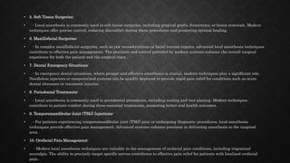 • 5. Soft Tissue Surgeries:
• - Local anesthesia is commonly used in soft tissue surgeries, including gingival grafts, frenectomy, or lesion removals. Modern
techniques offer precise control, reducing discomfort during these procedures and promoting optimal healing.
• 6. Maxillofacial Surgeries:
• - In complex maxillofacial surgeries, such as jaw reconstructions or facial trauma repairs, advanced local anesthesia techniques
contribute to effective pain management. The precision and control provided by modern systems enhance the overall surgical
experience for both the patient and the surgical team.
• 7. Dental Emergency Situations:
• - In emergency dental situations, where prompt and effective anesthesia is crucial, modern techniques play a significant role.
Needleless injectors or computerized systems can be quickly deployed to provide rapid pain relief for conditions such as acute
dental abscesses or traumatic injuries.
• 8. Periodontal Treatments:
• - Local anesthesia is commonly used in periodontal procedures, including scaling and root planing. Modern techniques
contribute to patient comfort during these essential treatments, promoting better oral health outcomes.
• 9. Temporomandibular Joint (TMJ) Injections:
• - For patients experiencing temporomandibular joint (TMJ) pain or undergoing diagnostic procedures, local anesthesia
techniques provide effective pain management. Advanced systems enhance precision in delivering anesthesia to the targeted
area.
• 10. Orofacial Pain Management:
• - Modern local anesthesia techniques are valuable in the management of orofacial pain conditions, including trigeminal
neuralgia. The ability to precisely target specific nerves contributes to effective pain relief for patients with localized orofacial
pain.
 