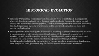 HISTORICAL EVOLUTION
• Timeline: Our journey commences with the ancient roots of dental pain management,
where civilizations employed early forms of local anesthesia through the use of herbal
concoctions or localized numbing agents. The historical tapestry then unravels, unveiling
the challenges faced by early practitioners in the absence of sophisticated tools and
precise methodologies.
• Moving into the 19th century, the monumental discovery of ether and chloroform marked
a transformative era in anesthesia, although primarily for general procedures. It
sparked curiosity and innovation, prompting dental practitioners to seek more focused
solutions for their specific needs. The timeline progresses through notable
breakthroughs, including the introduction of cocaine as a local anesthetic, a development
that, despite its risks, paved the way for further research into safer alternatives.
 