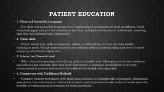 PATIENT EDUCATION
• 1. Clear and Accessible Language:
• - Use clear and accessible language when explaining advancements in local anesthesia. Avoid
technical jargon and provide information in a way that patients can easily understand, ensuring
that they feel informed and empowered.
• 2. Visual Aids:
• - Utilize visual aids, such as diagrams, videos, or animations, to illustrate how modern
techniques work. Visual representations can enhance patient understanding and create a more
engaging educational experience.
• 3. Interactive Presentations:
• - Offer interactive presentations during patient consultations. Allow patients to ask questions
and address any concerns they may have. Interactive discussions can facilitate a two-way
communication process and ensure that patients feel heard and supported.
• 4. Comparison with Traditional Methods:
• - Compare modern techniques with traditional methods to highlight the advantages. Emphasize
aspects such as reduced pain, enhanced precision, and improved overall comfort to underscore the
benefits of embracing advancements in local anesthesia.
 