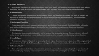 • 5. Patient Testimonials:
• - Share patient testimonials or success stories related to the use of modern local anesthesia techniques. Hearing about positive
experiences from other patients can alleviate concerns and instill confidence in the effectiveness of these advancements.
• 6. Demonstrations:
• - Consider providing live demonstrations or simulations of modern local anesthesia techniques. This hands-on approach can
demystify the process and alleviate apprehensions by showing patients how these advancements work in a controlled and
informative environment.
• 7. Brochures and Pamphlets:
• - Create educational brochures or pamphlets that patients can take home. These materials should highlight key information
about modern local anesthesia techniques, their benefits, and what patients can expect during their dental procedures.
• 8. Online Resources:
• - Develop online resources, such as informative articles or videos, that patients can access at their convenience. A dedicated
section on your practice website or a series of educational emails can serve as valuable tools for ongoing patient education.
• 9. Open Dialogue:
• - Foster an open dialogue with patients by encouraging them to express their concerns and ask questions. Addressing individual
patient concerns directly helps build trust and ensures that patients feel comfortable with the chosen local anesthesia approach.
• 10. Continual Updates:
• - Keep patients informed about any advancements or updates in local anesthesia techniques. Regularly update educational
materials and engage in ongoing communication to showcase a commitment to providing the latest and most effective care.
 